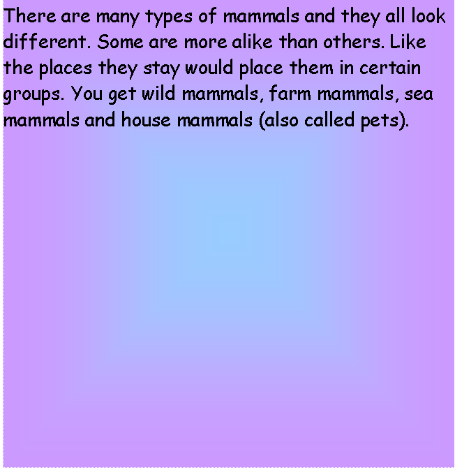 Text Box: There are many types of mammals and they all look different. Some are more alike than others. Like the places they stay would place them in certain groups. You get wild mammals, farm mammals, sea mammals and house mammals (also called pets).