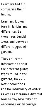 Text Box: Learners had fun comparing their finding.Learners looked for similarities and differences between residential areas and between different types of gardens.They collected information about the different plants types found in the gardens, they climatic conditions and the availability of water as well as measures different homes may have taken to encourage or discourage 