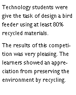 Text Box: Technology students were give the task of design a bird feeder using at least 80% recycled materials. The results of this competition was very pleasing. The learners showed an appreciation from preserving the environment by recycling. 
