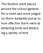 Text Box: The feeders were placed around the school gardens for a week and were judged on there durability and as to how effective there were at attracting birds and attracting a variety of bird.